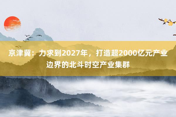 京津冀：力求到2027年，打造超2000亿元产业边界的北斗时空产业集群